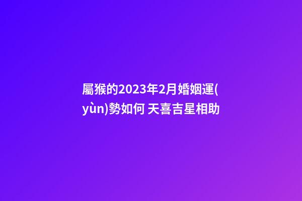 屬猴的2023年2月婚姻運(yùn)勢如何 天喜吉星相助